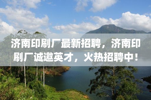 濟南印刷廠最新招聘，濟南印刷廠誠邀英才，火熱招聘中！