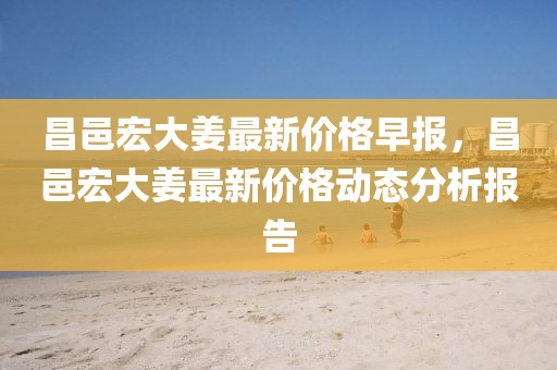 昌邑宏大姜最新價格早報，昌邑宏大姜最新價格動態分析報告