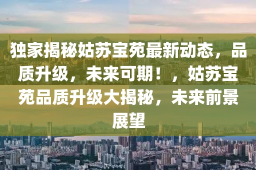 獨家揭秘姑蘇寶苑最新動態(tài)，品質(zhì)升級，未來可期！，姑蘇寶苑品質(zhì)升級大揭秘，未來前景展望
