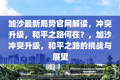 加沙最新局勢官網解讀，沖突升級，和平之路何在？，加沙沖突升級，和平之路的挑戰與展望