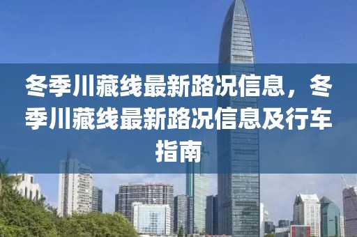 冬季川藏線最新路況信息，冬季川藏線最新路況信息及行車指南