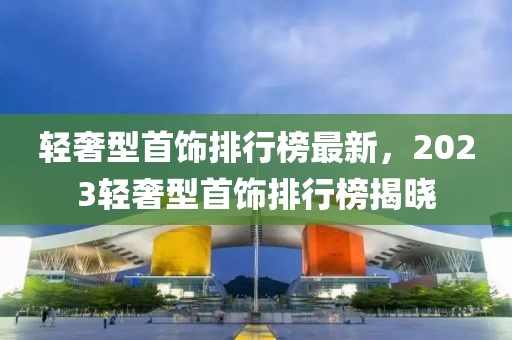 輕奢型首飾排行榜最新，2023輕奢型首飾排行榜揭曉