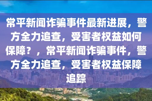 常平新聞詐騙事件最新進(jìn)展，警方全力追查，受害者權(quán)益如何保障？，常平新聞詐騙事件，警方全力追查，受害者權(quán)益保障追蹤