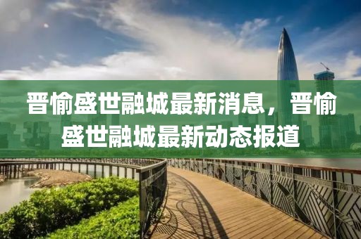 晉愉盛世融城最新消息，晉愉盛世融城最新動(dòng)態(tài)報(bào)道