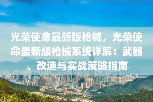 光榮使命最新版槍械，光榮使命最新版槍械系統(tǒng)詳解：武器、改造與實戰(zhàn)策略指南
