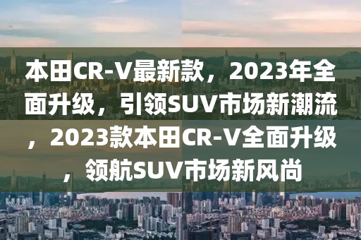 本田CR-V最新款，2023年全面升級，引領SUV市場新潮流，2023款本田CR-V全面升級，領航SUV市場新風尚