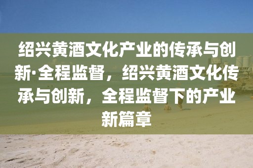 紹興黃酒文化產(chǎn)業(yè)的傳承與創(chuàng)新·全程監(jiān)督，紹興黃酒文化傳承與創(chuàng)新，全程監(jiān)督下的產(chǎn)業(yè)新篇章