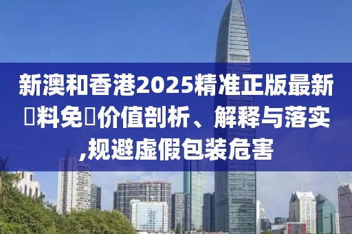 新澳和香港2025精準(zhǔn)正版最新資料免費(fèi)價值剖析、解釋與落實(shí),規(guī)避虛假包裝危害