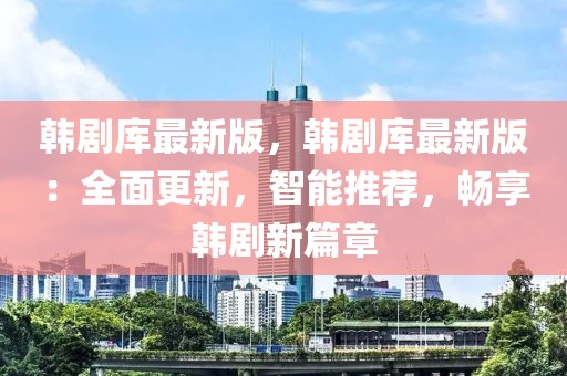 韓劇庫(kù)最新版，韓劇庫(kù)最新版：全面更新，智能推薦，暢享韓劇新篇章