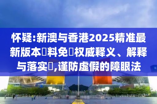 懷疑:新澳與香港2025精準最新版本資料免費權威釋義、解釋與落實?,謹防虛假的障眼法