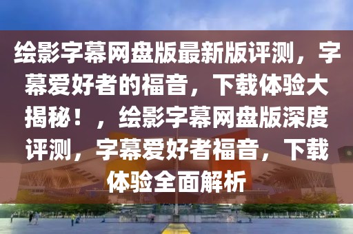 繪影字幕網盤版最新版評測，字幕愛好者的福音，下載體驗大揭秘！，繪影字幕網盤版深度評測，字幕愛好者福音，下載體驗全面解析