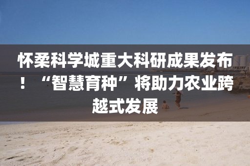 懷柔科學城重大科研成果發布！“智慧育種”將助力農業跨越式發展