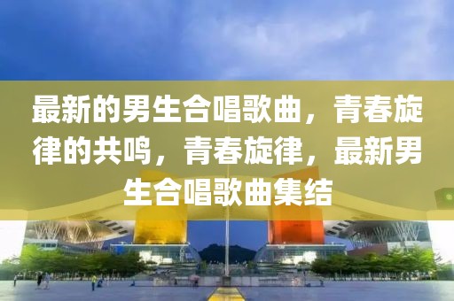 最新的男生合唱歌曲，青春旋律的共鳴，青春旋律，最新男生合唱歌曲集結