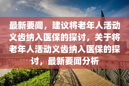 最新要聞，建議將老年人活動義齒納入醫保的探討，關于將老年人活動義齒納入醫保的探討，最新要聞分析