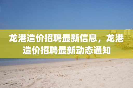 龍港造價(jià)招聘最新信息，龍港造價(jià)招聘最新動(dòng)態(tài)通知
