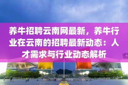 養牛招聘云南網最新，養牛行業在云南的招聘最新動態：人才需求與行業動態解析