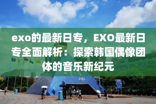 exo的最新日專，EXO最新日專全面解析：探索韓國偶像團體的音樂新紀元