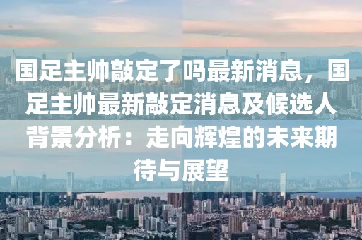 國足主帥敲定了嗎最新消息，國足主帥最新敲定消息及候選人背景分析：走向輝煌的未來期待與展望