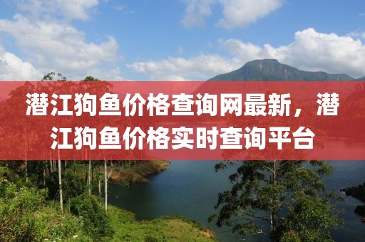 潛江狗魚價(jià)格查詢網(wǎng)最新，潛江狗魚價(jià)格實(shí)時(shí)查詢平臺(tái)