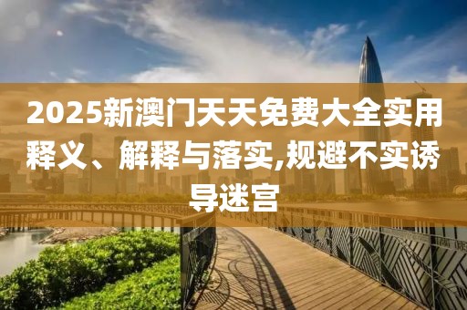 2025新澳門天天免費(fèi)大全實(shí)用釋義、解釋與落實(shí),規(guī)避不實(shí)誘導(dǎo)迷宮