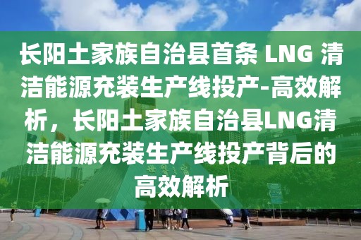 長陽土家族自治縣首條 LNG 清潔能源充裝生產線投產-高效解析，長陽土家族自治縣LNG清潔能源充裝生產線投產背后的高效解析
