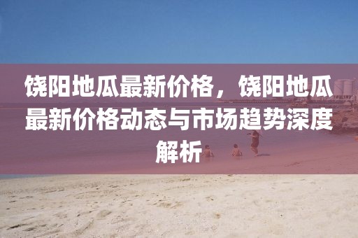 饒陽(yáng)地瓜最新價(jià)格，饒陽(yáng)地瓜最新價(jià)格動(dòng)態(tài)與市場(chǎng)趨勢(shì)深度解析