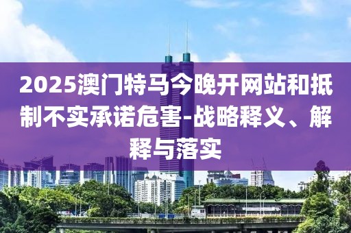 2025澳門特馬今晚開網(wǎng)站和抵制不實(shí)承諾危害-戰(zhàn)略釋義、解釋與落實(shí)