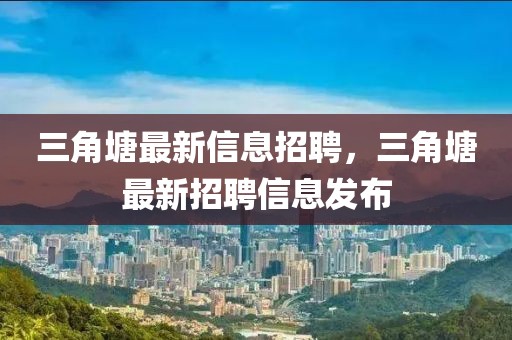 三角塘最新信息招聘，三角塘最新招聘信息發(fā)布