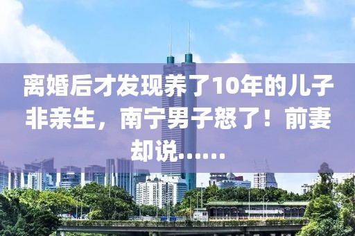離婚后才發(fā)現(xiàn)養(yǎng)了10年的兒子非親生，南寧男子怒了！前妻卻說(shuō)……