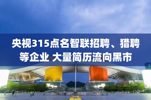 央視315點名智聯招聘、獵聘等企業 大量簡歷流向黑市