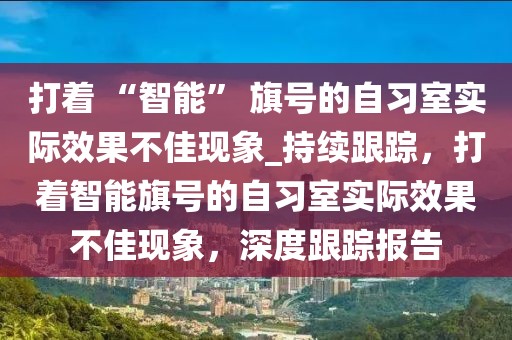 打著 “智能” 旗號的自習室實際效果不佳現(xiàn)象_持續(xù)跟蹤，打著智能旗號的自習室實際效果不佳現(xiàn)象，深度跟蹤報告
