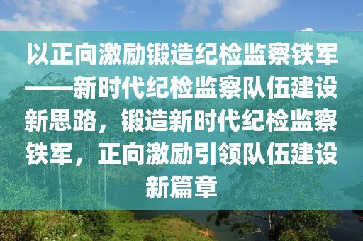以正向激勵鍛造紀檢監察鐵軍——新時代紀檢監察隊伍建設新思路，鍛造新時代紀檢監察鐵軍，正向激勵引領隊伍建設新篇章