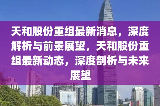 天和股份重組最新消息，深度解析與前景展望，天和股份重組最新動態(tài)，深度剖析與未來展望