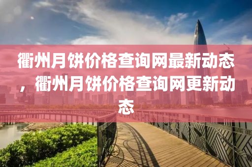 衢州月餅價格查詢網最新動態，衢州月餅價格查詢網更新動態