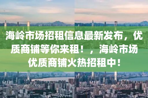 海嶺市場招租信息最新發(fā)布，優(yōu)質(zhì)商鋪等你來租！，海嶺市場優(yōu)質(zhì)商鋪火熱招租中！