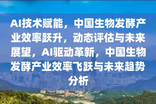 AI技術賦能，中國生物發酵產業效率躍升，動態評估與未來展望，AI驅動革新，中國生物發酵產業效率飛躍與未來趨勢分析