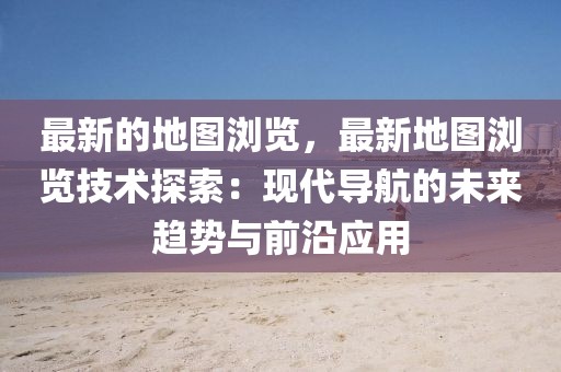最新的地圖瀏覽，最新地圖瀏覽技術探索：現代導航的未來趨勢與前沿應用