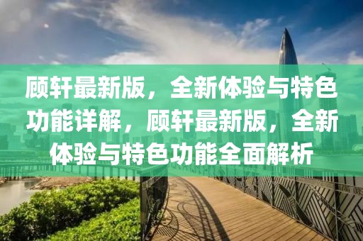 顧軒最新版，全新體驗(yàn)與特色功能詳解，顧軒最新版，全新體驗(yàn)與特色功能全面解析