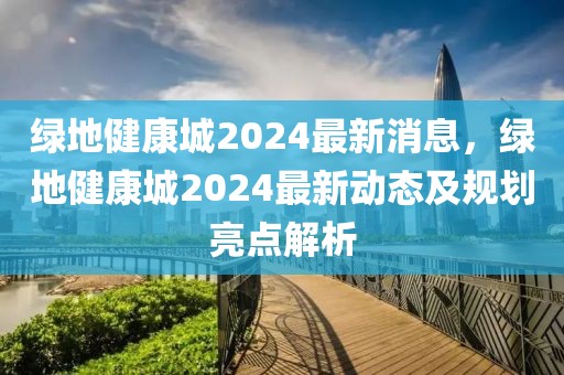 綠地健康城2024最新消息，綠地健康城2024最新動態及規劃亮點解析