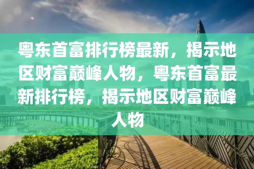 粵東首富排行榜最新，揭示地區(qū)財富巔峰人物，粵東首富最新排行榜，揭示地區(qū)財富巔峰人物