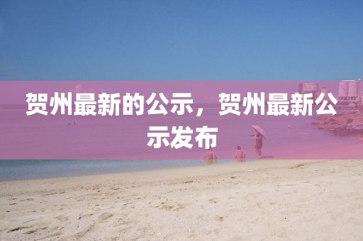 賀州最新的公示，賀州最新公示發布