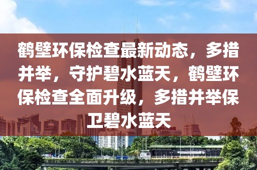 鶴壁環保檢查最新動態，多措并舉，守護碧水藍天，鶴壁環保檢查全面升級，多措并舉保衛碧水藍天