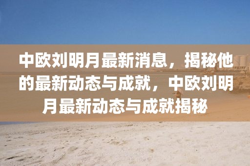 中歐劉明月最新消息，揭秘他的最新動態與成就，中歐劉明月最新動態與成就揭秘
