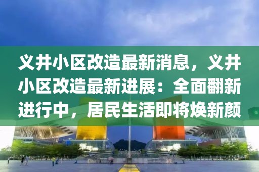 義井小區(qū)改造最新消息，義井小區(qū)改造最新進展：全面翻新進行中，居民生活即將煥新顏