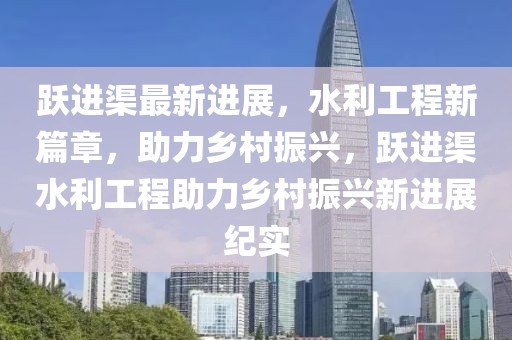 躍進(jìn)渠最新進(jìn)展，水利工程新篇章，助力鄉(xiāng)村振興，躍進(jìn)渠水利工程助力鄉(xiāng)村振興新進(jìn)展紀(jì)實(shí)