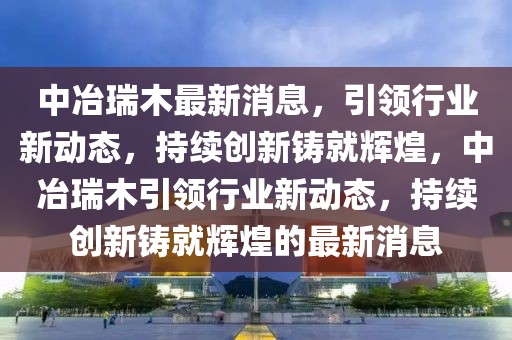 中冶瑞木最新消息，引領行業新動態，持續創新鑄就輝煌，中冶瑞木引領行業新動態，持續創新鑄就輝煌的最新消息