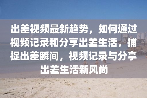 出差視頻最新趨勢(shì)，如何通過視頻記錄和分享出差生活，捕捉出差瞬間，視頻記錄與分享出差生活新風(fēng)尚