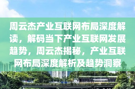 周云杰產(chǎn)業(yè)互聯(lián)網(wǎng)布局深度解讀，解碼當(dāng)下產(chǎn)業(yè)互聯(lián)網(wǎng)發(fā)展趨勢(shì)，周云杰揭秘，產(chǎn)業(yè)互聯(lián)網(wǎng)布局深度解析及趨勢(shì)洞察