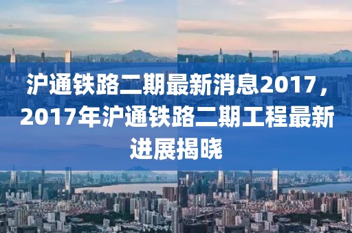 滬通鐵路二期最新消息2017，2017年滬通鐵路二期工程最新進(jìn)展揭曉