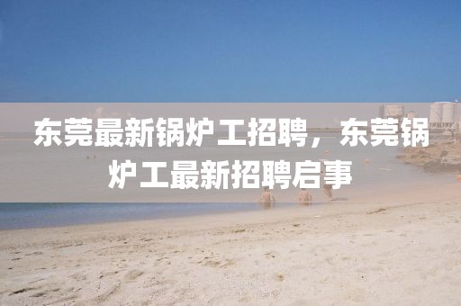 東莞最新鍋爐工招聘，東莞鍋爐工最新招聘啟事